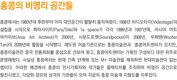 홍콩의 비영리 공간들/홍콩에서는 1980년대 후반부터 이미 대안공간이 활발히 움직여왔다. 1986년 비디오타지(Videotage)의 설립을 시작으로 파라사이트(Para/Site)와 1a space가 각각 1996년과 1997년에, 아시아 아트 아카이브(Asia Art Archive)가 2000년, 사운드포켓(Soundpocket)이 2008년, 우퍼텐(Woofer Ten)이 2009년에 활동을 시작했다. 제도권 미술기관으로는 홍콩미술관과  홍콩아트센터가 있지만, 홍콩미술관은 중국 전통회화를 중심으로 선보여 왔고, 홍콩아트센터는 기획전 구성보다 대관 위주로 운영해왔다. 사실상 홍콩에서는 현재 건축 단계에 있는 M+ 미술관을 제외하면 현대미술관이 없는 셈이다. 이러한 배경에서 홍콩의 전시기획자와 작가들은 콜렉티브를 조직하여 비영리 공간으로 발전시켰고, 다양한 장르와 성격의 기관들이 모여 지금의 홍콩 미술계 지형도를 이루었다